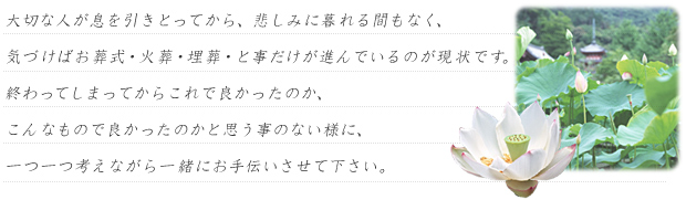 大切な人が息を引きとってから、悲しみに暮れる間もなく、気づけばお葬式・火葬・埋葬・と事だけが進んでいるのが現状です。終わってしまってからこれで良かったのか、こんなもので良かったのかと思う事のない様に、一つ一つ考えながら一緒にお手伝いさせて下さい。